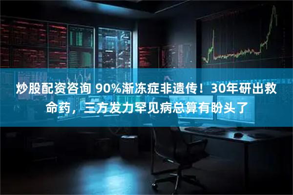 炒股配资咨询 90%渐冻症非遗传！30年研出救命药，三方发力罕见病总算有盼头了