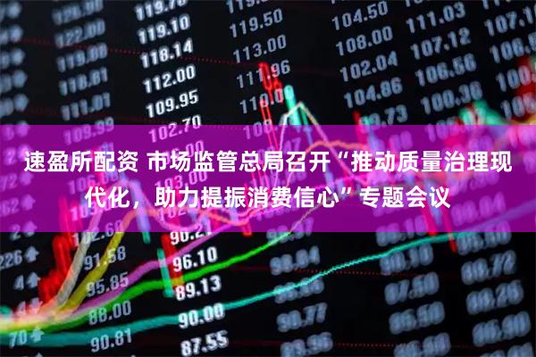 速盈所配资 市场监管总局召开“推动质量治理现代化，助力提振消费信心”专题会议