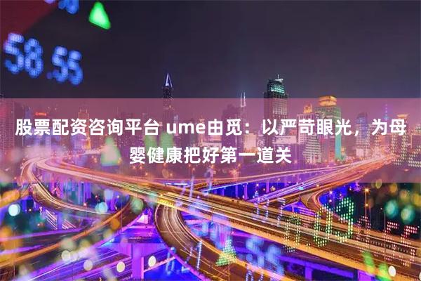 股票配资咨询平台 ume由觅：以严苛眼光，为母婴健康把好第一道关