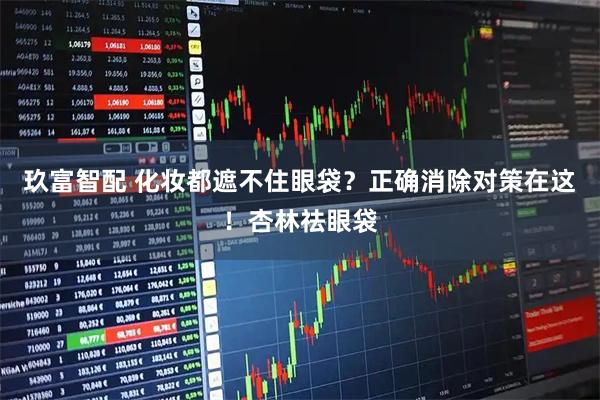 玖富智配 化妆都遮不住眼袋？正确消除对策在这！杏林祛眼袋