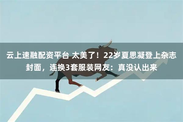 云上速融配资平台 太美了！22岁夏思凝登上杂志封面，连换3套服装网友：真没认出来