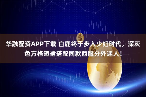 华融配资APP下载 白鹿终于步入少妇时代，深灰色方格短裙搭配同款西服分外迷人！