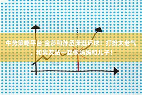 牛势策略平台 金莎和孙丞潇逛环球！打扮太老气，和男友站一起像妈妈和儿子！