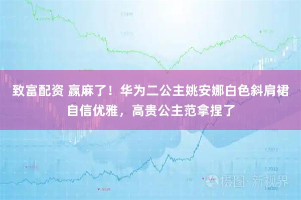 致富配资 赢麻了！华为二公主姚安娜白色斜肩裙自信优雅，高贵公主范拿捏了