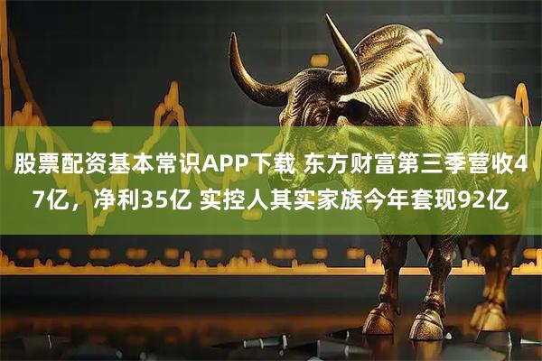 股票配资基本常识APP下载 东方财富第三季营收47亿，净利35亿 实控人其实家族今年套现92亿