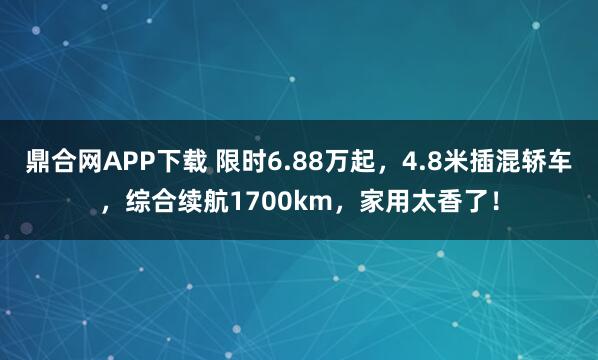 鼎合网APP下载 限时6.88万起，4.8米插混轿车，综合续航1700km，家用太香了！