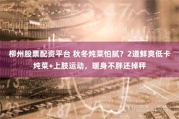 柳州股票配资平台 秋冬炖菜怕腻？2道鲜爽低卡炖菜+上肢运动，暖身不胖还掉秤