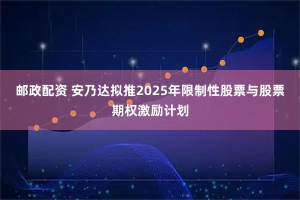 邮政配资 安乃达拟推2025年限制性股票与股票期权激励计划