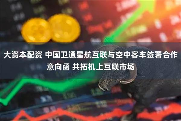 大资本配资 中国卫通星航互联与空中客车签署合作意向函 共拓机上互联市场
