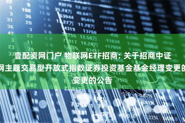 壹配资网门户 物联网ETF招商: 关于招商中证物联网主题交易型开放式指数证券投资基金基金经理变更的公告