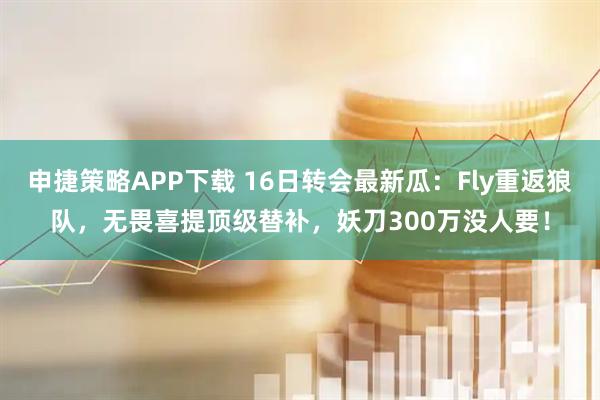 申捷策略APP下载 16日转会最新瓜：Fly重返狼队，无畏喜提顶级替补，妖刀300万没人要！