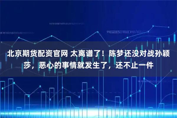 北京期货配资官网 太离谱了！陈梦还没对战孙颖莎，恶心的事情就发生了，还不止一件