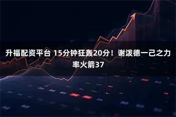 升福配资平台 15分钟狂轰20分！谢泼德一己之力率火箭37