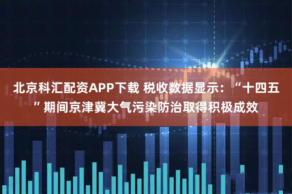北京科汇配资APP下载 税收数据显示：“十四五”期间京津冀大气污染防治取得积极成效