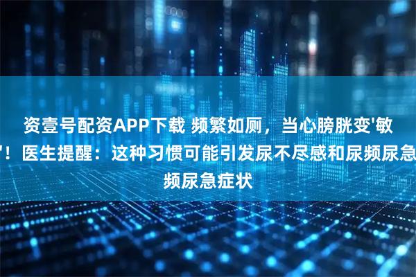 资壹号配资APP下载 频繁如厕，当心膀胱变'敏感肌'！医生提醒：这种习惯可能引发尿不尽感和尿频尿急症状