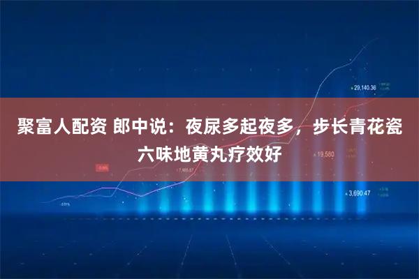 聚富人配资 郎中说：夜尿多起夜多，步长青花瓷六味地黄丸疗效好