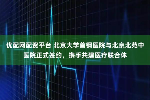 优配网配资平台 北京大学首钢医院与北京北苑中医院正式签约,携手共建医疗联合体