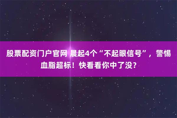股票配资门户官网 晨起4个“不起眼信号”，警惕血脂超标！快看看你中了没？