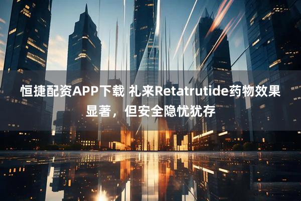 恒捷配资APP下载 礼来Retatrutide药物效果显著,但安全隐忧犹存