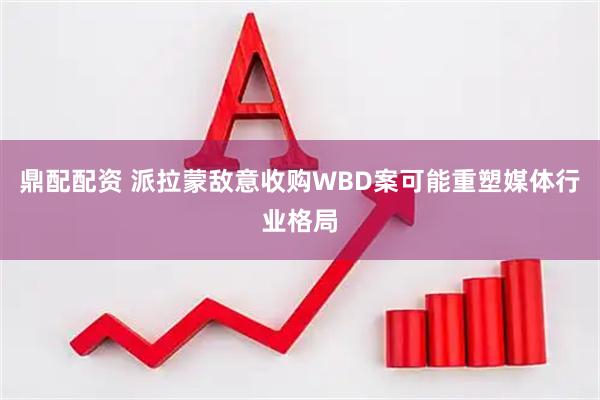 鼎配配资 派拉蒙敌意收购WBD案可能重塑媒体行业格局