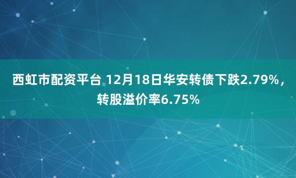 西虹市配资平台 12月18日华安转债下跌2.79%,转股溢价率6.75%