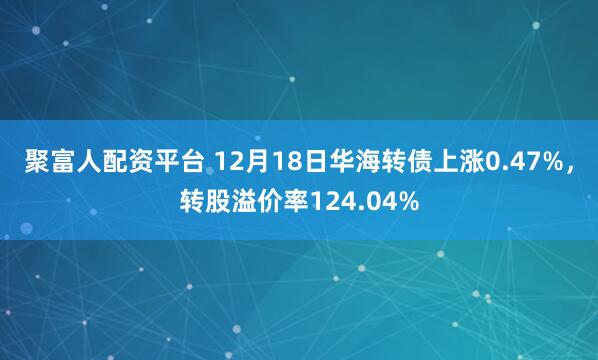 聚富人配资平台 12月18日华海转债上涨0.47%,转股溢价率124.04%