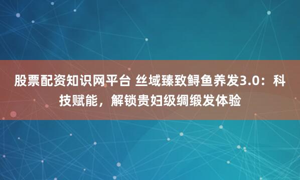 股票配资知识网平台 丝域臻致鲟鱼养发3.0:科技赋能,解锁贵妇级绸缎发体验