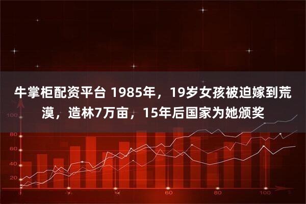 牛掌柜配资平台 1985年,19岁女孩被迫嫁到荒漠,造林7万亩,15年后国家为她颁奖