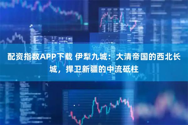 配资指数APP下载 伊犁九城：大清帝国的西北长城，捍卫新疆的中流砥柱