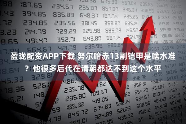 盈珑配资APP下载 努尔哈赤13副铠甲是啥水准？他很多后代在清朝都达不到这个水平