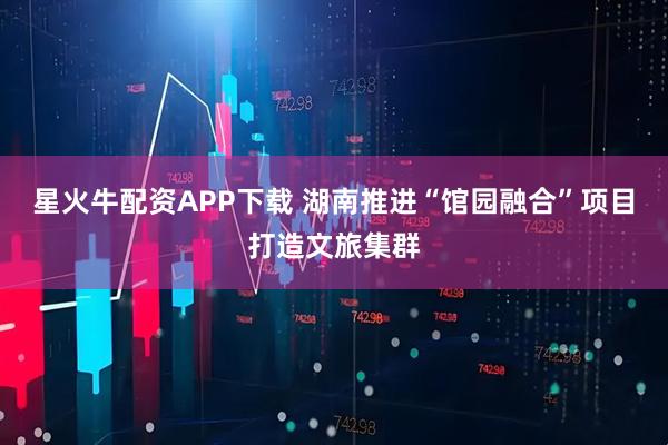 星火牛配资APP下载 湖南推进“馆园融合”项目打造文旅集群