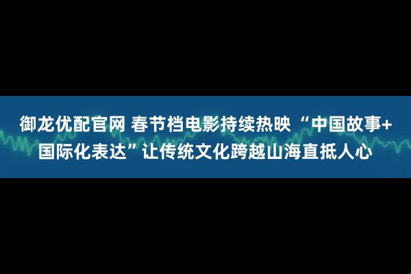 御龙优配官网 春节档电影持续热映 “中国故事+国际化表达”让传统文化跨越山海直抵人心