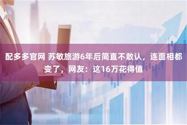 配多多官网 苏敏旅游6年后简直不敢认，连面相都变了，网友：这16万花得值