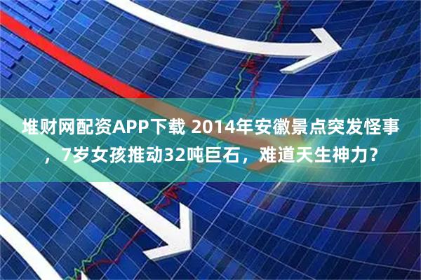 堆财网配资APP下载 2014年安徽景点突发怪事，7岁女孩推动32吨巨石，难道天生神力？