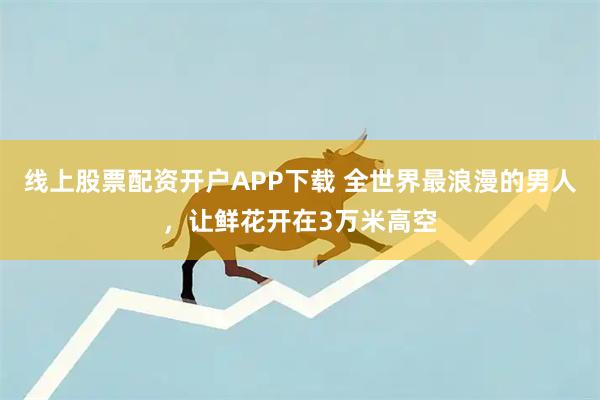 线上股票配资开户APP下载 全世界最浪漫的男人，让鲜花开在3万米高空