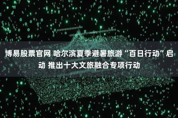 博易股票官网 哈尔滨夏季避暑旅游“百日行动”启动 推出十大文旅融合专项行动