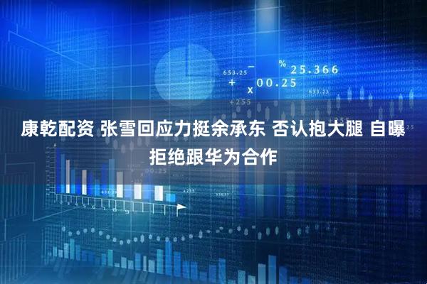 康乾配资 张雪回应力挺余承东 否认抱大腿 自曝拒绝跟华为合作