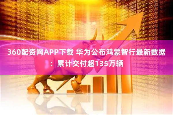 360配资网APP下载 华为公布鸿蒙智行最新数据：累计交付超135万辆